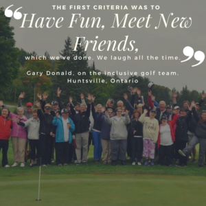 Image shows a large group of people on a golf green waving to the camera. Text reads: The first criteria was to have fun, meet new friends, which we've done. We laugh all the time. Gary Donald, on the inclusive golf team. Huntsville, Ontario.