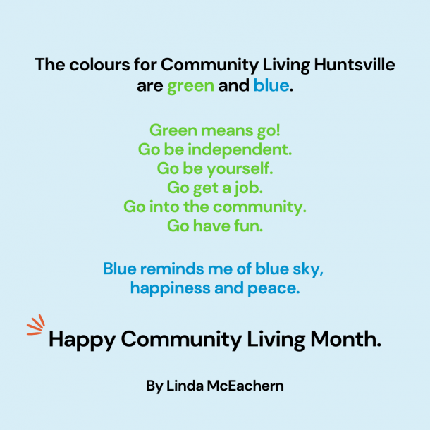 Image shows a poem in black, green and blue text on a light-blue background. Text reads: The colours for Community Living Huntsville are green and blue. Green means go! Go be independent. Go be yourself. Go get a job. Go into the community. Go have fun. Blue reminds me of blue sky, happiness and peace. Happy Community Living Month. By Linda McEachern.